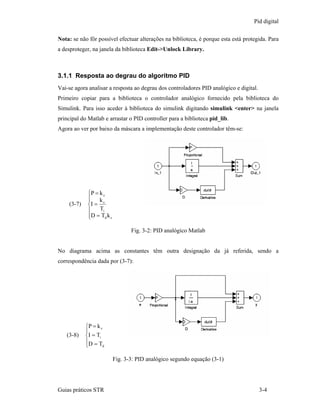 Pid digital

Nota: se não fôr possível efectuar alterações na biblioteca, é porque esta está protegida. Para
a desproteger, na janela da biblioteca Edit->Unlock Library.



3.1.1 Resposta ao degrau do algoritmo PID
Vai-se agora analisar a resposta ao degrau dos controladores PID analógico e digital.
Primeiro copiar para a biblioteca o controlador analógico fornecido pela biblioteca do
Simulink. Para isso aceder à biblioteca do simulink digitando simulink <enter> na janela
principal do Matlab e arrastar o PID controller para a biblioteca pid_lib.
Agora ao ver por baixo da máscara a implementação deste controlador têm-se:




             ⎧P = k c
             ⎪ kc
             ⎪
    (3-7)    ⎨I =
             ⎪    Ti
             ⎪D = Td k c
             ⎩

                                  Fig. 3-2: PID analógico Matlab


No diagrama acima as constantes têm outra designação da já referida, sendo a
correspondência dada por (3-7):




            ⎧P = k c
            ⎪
   (3-8)    ⎨I = Ti
            ⎪D = T
            ⎩       d



                           Fig. 3-3: PID analógico segundo equação (3-1)




Guias práticos STR                                                                      3-4
 