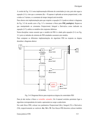 Pid digital

A versão da Fig. 3-2 é uma implementação diferente do controlador já visto, pois não segue a
equação (3-1), visto que a constante (Kc = P) apenas é aplicada ao termo proporcional, e não
a todos os 3 termos, e a constante de tempo integral está invertida.
Para alterar esta implementação para que respeite a equação (3-1) pode-se alterar o diagrama
da Fig. 3-2 de acordo com a Fig. 3-3 e renomear o bloco para PID_analógico). Repare-se
que manipulando as constantes Porporcional, Integral e Derivativa como indicado na
equação (3-7), ambos os modelos têm respostas idênticas.
Nesta disciplina vamos assumir que o modelo de PID é o dado pela equação (3-1) ou Fig.
3-3, pois os métodos de sintonia do PID estudados assumem este modelo.
Para comparar as diferentes implementações do algoritmo PID na resposta ao degrau
desenhar o diagrama abaixo:




           Fig. 3-4: Diagrama blocos para resposta ao degrau do controlador PID

Para já não inclua o bloco a vermelho: actuador. Os 4 manual switches permitem ligar o
algoritmo correspondente de modo a apresentar no scope a saída deste.
Em cada bloco PID, colocar nos parâmetros Porporcional (Kc), Integral (Ti) e Derivativo
(Td), respectivamente as variáveis: Kc; Td e TI. Nos blocos PID discretos colocar também


Guias práticos STR                                                                  3-5
 