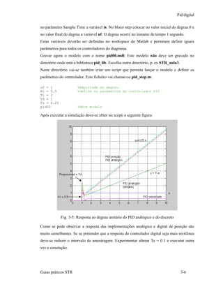 Pid digital

no parâmetro Sample Time a variável ts. No bloco step colocar no valor inicial do degrau 0 e
no valor final do degrau a variável uf. O degrau ocorre no instante de tempo 1 segundo.
Estas variáveis deverão ser definidas no workspace do Matlab e permitem definir iguais
parâmetros para todos os controladores do diagrama.
Gravar agora o modelo com o nome pid00.mdl. Este modelo não deve ser gravado no
directório onde está a biblioteca pid_lib. Escolha outro directório, p. ex STR_aula3.
Neste directório vai-se também criar um script que permita lançar o modelo e definir os
parâmetros do controlador. Este ficheiro vai chamar-se pid_step.m:

uf = 1                   %Amplitude do degrau
Kc = 0.5                 %define os parâmetros do controlador PID
Ti = 2
Td = 1
Ts = 0.25
pid00                    %Abre modelo

Após executar a simulação deve-se obter no scope a seguinte figura:




            Proporcional a Td                                      y = Ti e




             Fig. 3-5: Resposta ao degrau unitário do PID analógico e do discreto

Como se pode observar a resposta das implementações analógica e digital de posição são
muito semelhantes. Se se pretender que a resposta do controlador digital seja mais rectilínea
deve-se reduzir o intervalo de amostragem. Experimentar alterar Ts = 0.1 e executar outra
vez a simulação.




Guias práticos STR                                                                      3-6
 