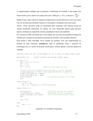 Pid digital

A implementação analógica que acompanha a distribuição do simulink é uma rampa com
                                                                                        Kc
menor declive, pois o declive da rampa neste caso é dado por y = Ti e , e não por y =      e.
                                                                                        Ti
Repare-se que o pico inicial na resposta é proporcional ao termo derivativo, e por isso cresce
com Td, de modo que alterando Td para 0 e executando a simulação o pico não existe.
Assim o termo derivativo pode ser sintonizado para compensar uma resposta inicial do
sistema demasiado amortecida, no entanto um valor demasiado grande pode provocar
ligeiras oscilações na resposta do sistema, impedindo-o mesmo de estabilizar.
Já a resposta do PID_velocidade não é uma rampa, mas sim uma recta paralela ao degrau de
entrada, pois constituí um incremento na posição do actuador e não a posição absoluta.
Para ensaiar o PID_velocidade vai-se simular um actuador. Este será implementado no
formato de uma s-function, actuador.m, onde os parâmetros serão o intervalo de
amostragem (ts), os valores de posição inicial (pini), mínimo (pmin) e máximo (pmax) do
actuador:

Function [sys, x0, str, ts]=actuador (t, x, u, flag, ts, pmin, pmax, pini)

persistent act           %valor corrente do actuador [pmin, pmax].

if flag == 0
    sys = [0 0 1 1 0 1 1];
    x0 = [ ];
    str = [ ];
    ts = [-2 0];                     %tempo de amostragem variável

      %Garante valores de posição máximo mínimo e inicial coerentes
      if pmin>pmax error ('Erro: Valor pmin tem de ser <= pmax!');
      elseif pini>pmax act = pmax;
      elseif pini<pmin act = pmin;
      else act=pini;                  %inicializa posiçãoo do actuador
      end

elseif flag == 4
      ns = t / ts;
      sys = (1 + floor(ns + 1e-13*(1+ns)))*ts;

elseif flag == 3

      act=act+u(1);                          %actualiza posição do actuador
      if act>pmax act = pmax;                %garantido que não ultrapassa
      elseif act<pmin act = pmin;            %os limites fisicos pmin e pmax
      end

      sys = act;

else
        sys = [ ];
end
                           Algoritmo 3-3: Actuador (S-function)

Guias práticos STR                                                                      3-7
 