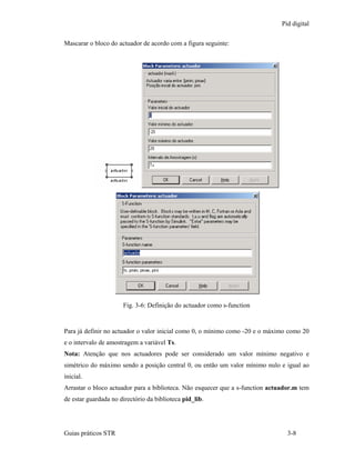 Pid digital

Mascarar o bloco do actuador de acordo com a figura seguinte:




                      Fig. 3-6: Definição do actuador como s-function


Para já definir no actuador o valor inicial como 0, o mínimo como -20 e o máximo como 20
e o intervalo de amostragem a variável Ts.
Nota: Atenção que nos actuadores pode ser considerado um valor mínimo negativo e
simétrico do máximo sendo a posição central 0, ou então um valor mínimo nulo e igual ao
inicial.
Arrastar o bloco actuador para a biblioteca. Não esquecer que a s-function actuador.m tem
de estar guardada no directório da biblioteca pid_lib.




Guias práticos STR                                                               3-8
 