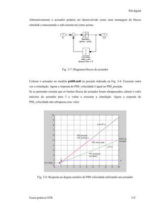 Pid digital

Alternativamente o actuador poderia ser desenvolvido como uma montagem de blocos
simulink e mascarando o sub-sistema tal como acima:




                           Fig. 3-7: Diagrama blocos do actuador


Colocar o actuador no modelo pid00.mdl na posição indicada na Fig. 3-4. Executar outra
vez a simulação. Agora a resposta do PID_velocidade é igual ao PID_posição.
Se se pretender simular que os limites físicos do actuador foram ultrapassados, alterar o valor
máximo do actuador para 5 e voltar a executar a simulação. Agora a resposta do
PID_velocidade não ultrapassa esse valor:




      Fig. 3-8: Resposta ao degrau unitário do PID velocidade utilizando um actuador




Guias práticos STR                                                                    3-9
 