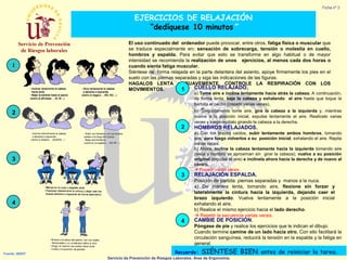 Ficha nº 3

EJERCICIOS DE RELAJACIÓN
“dedíquese 10 minutos”

1

El uso continuado del ordenador puede provocar, entre otros, fatiga física o muscular que
se traduce especialmente en: sensación de sobrecarga, tensión o molestia en cuello,
hombros y espalda. Para evitar que esto se transforme en algo habitual o de mayor
intensidad se recomienda la realización de unos ejercicios, al menos cada dos horas o
cuando sienta fatiga muscular.
Siéntese de forma relajada en la parte delantera del asiento, apoye firmemente los pies en el
suelo con las piernas separadas y siga las indicaciones de las figuras.
HAGALOS LENTA y SUAVEMENTE. CONTROLE LA RESPIRACIÓN CON LOS
CUELLO RELAJADO.
MOVIMIENTOS.
1

a) Tome aire e incline lentamente hacia atrás la cabeza. A continuación,
de forma lenta, baje la cabeza y exhalando el aire hasta que toque la
barbilla el pecho ((repetir varias veces).
b) Seguidamente tome aire, gire la cabeza a la izquierda y, mientras
vuelve a la posición inicial, expulse lentamente el aire. Realícelo varias
veces y luego repítalo girando la cabeza a la derecha.

2
2

HOMBROS RELAJADOS.
a) Con los brazos caídos, subir lentamente ambos hombros, tomando
aire, para luego volverlos a su posición inicial, exhalando el aire. Repita
varias veces.
b) Ahora, incline la cabeza lentamente hacia la izquierda tomando aire
(oreja y hombro se aproximan sin girar la cabeza), vuelva a su posición
original (expulse el aire) e inclínela ahora hacia la derecha y de nuevo al
centro.
 Repetir varias veces.

3
3

RELAJACIÓN ESPALDA.
Posición de partida: piernas separadas y manos a la nuca.
a) De manera lenta, tomando aire, flexione sin forzar y
lateralmente la cintura hacia la izquierda, dejando caer el
brazo izquierdo. Vuelva lentamente a la posición inicial
exhalando el aire.
b) Realice el mismo ejercicio hacia el lado derecho.
 Repetir la secuencia varias veces.

4
4

CAMBIE DE POSICIÓN.
Póngase de pie y realice los ejercicios que le indican el dibujo.
Cuando termine camine de un lado hacia otro. Con ello facilitará la
circulación sanguínea, reducirá la tensión en la espalda y la fatiga en
general.

Fuente: INSHT

Recuerde:

SIÉNTESE BIEN antes de reiniciar la tarea.

Servicio de Prevención de Riesgos Laborales. Área de Ergonomía.

 