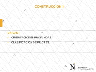 CONSTRUCCION II
UNIDAD I
• CIMENTACIONES PROFUNDAS.
• CLASIFICACION DE PILOTES.
 