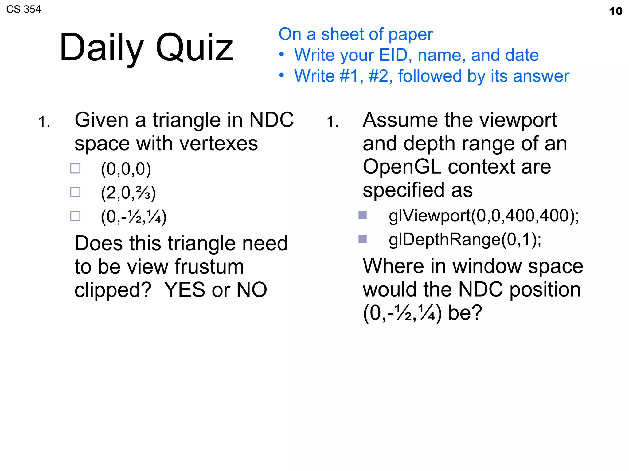 Daily Quiz Given a triangle in NDC space with vertexes (0,0,0) (2,0,⅔) (0,-½,¼) Does this triangle need to be view frustum clipped?  YES or NO Assume the viewport and depth range of an OpenGL context are specified as glViewport(0,0,400,400); glDepthRange(0,1); Where in window space would the NDC position (0,-½,¼) be? On a sheet of paper Write your EID, name, and date Write #1, #2, followed by its answer 