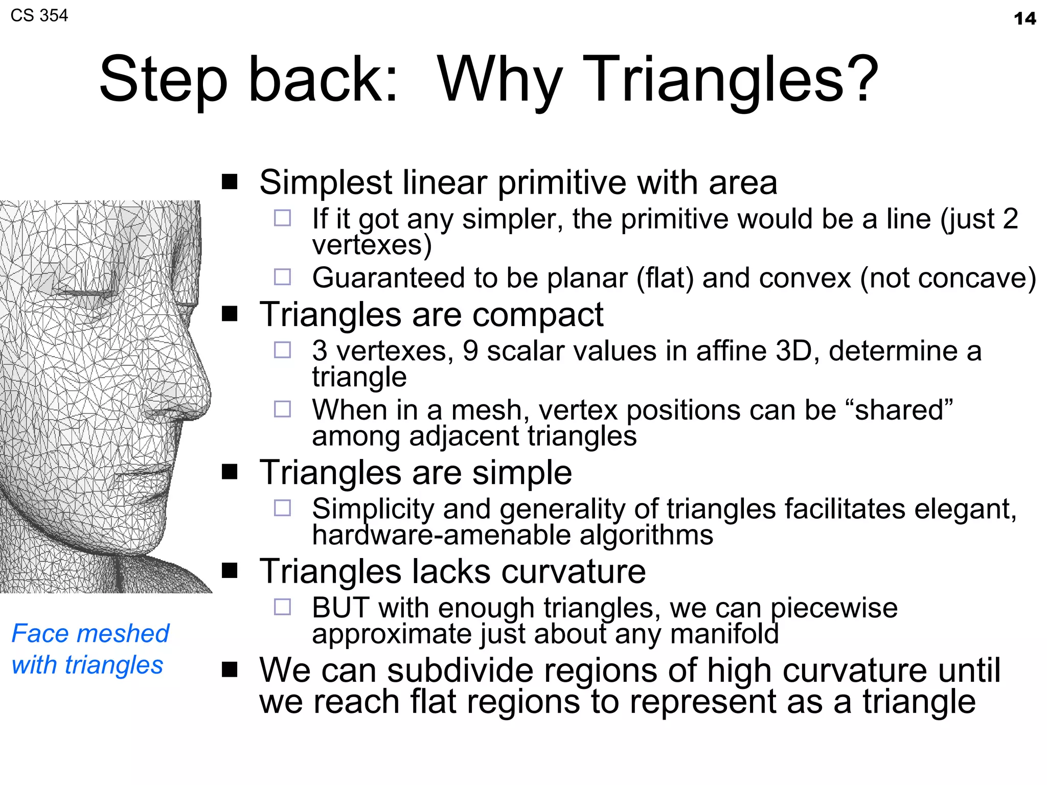 Step back:  Why Triangles? Simplest linear primitive with area If it got any simpler, the primitive would be a line (just 2 vertexes) Guaranteed to be planar (flat) and convex (not concave) Triangles are compact 3 vertexes, 9 scalar values in affine 3D, determine a triangle When in a mesh, vertex positions can be “shared” among adjacent triangles Triangles are simple Simplicity and generality of triangles facilitates elegant, hardware-amenable algorithms Triangles lacks curvature BUT with enough triangles, we can piecewise approximate just about any manifold We can subdivide regions of high curvature until we reach flat regions to represent as a triangle Face meshed with triangles 