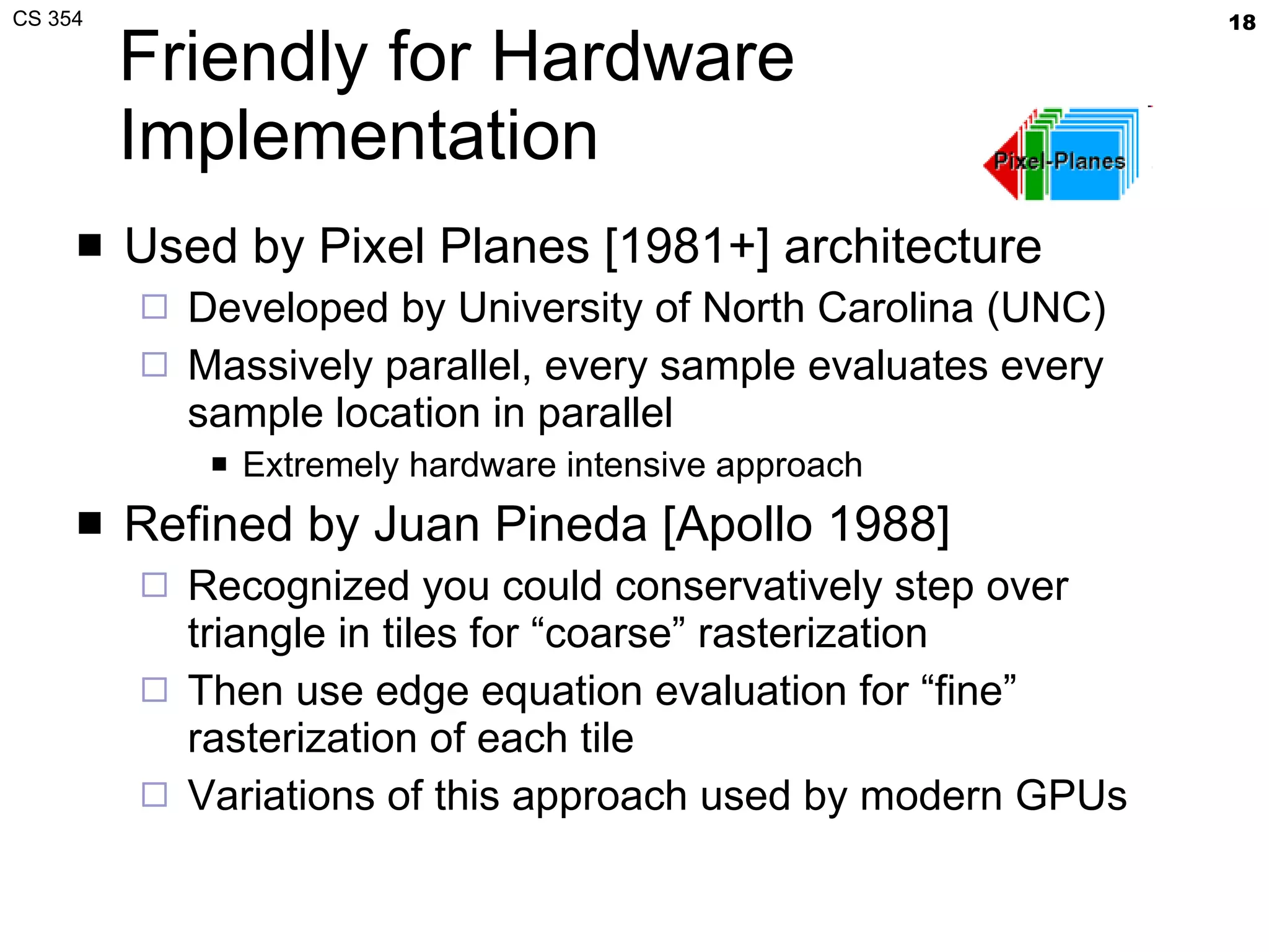 Friendly for Hardware Implementation Used by Pixel Planes [1981+] architecture Developed by University of North Carolina (UNC) Massively parallel, every sample evaluates every sample location in parallel Extremely hardware intensive approach Refined by Juan Pineda [Apollo 1988] Recognized you could conservatively step over triangle in tiles for “coarse” rasterization Then use edge equation evaluation for “fine” rasterization of each tile Variations of this approach used by modern GPUs 