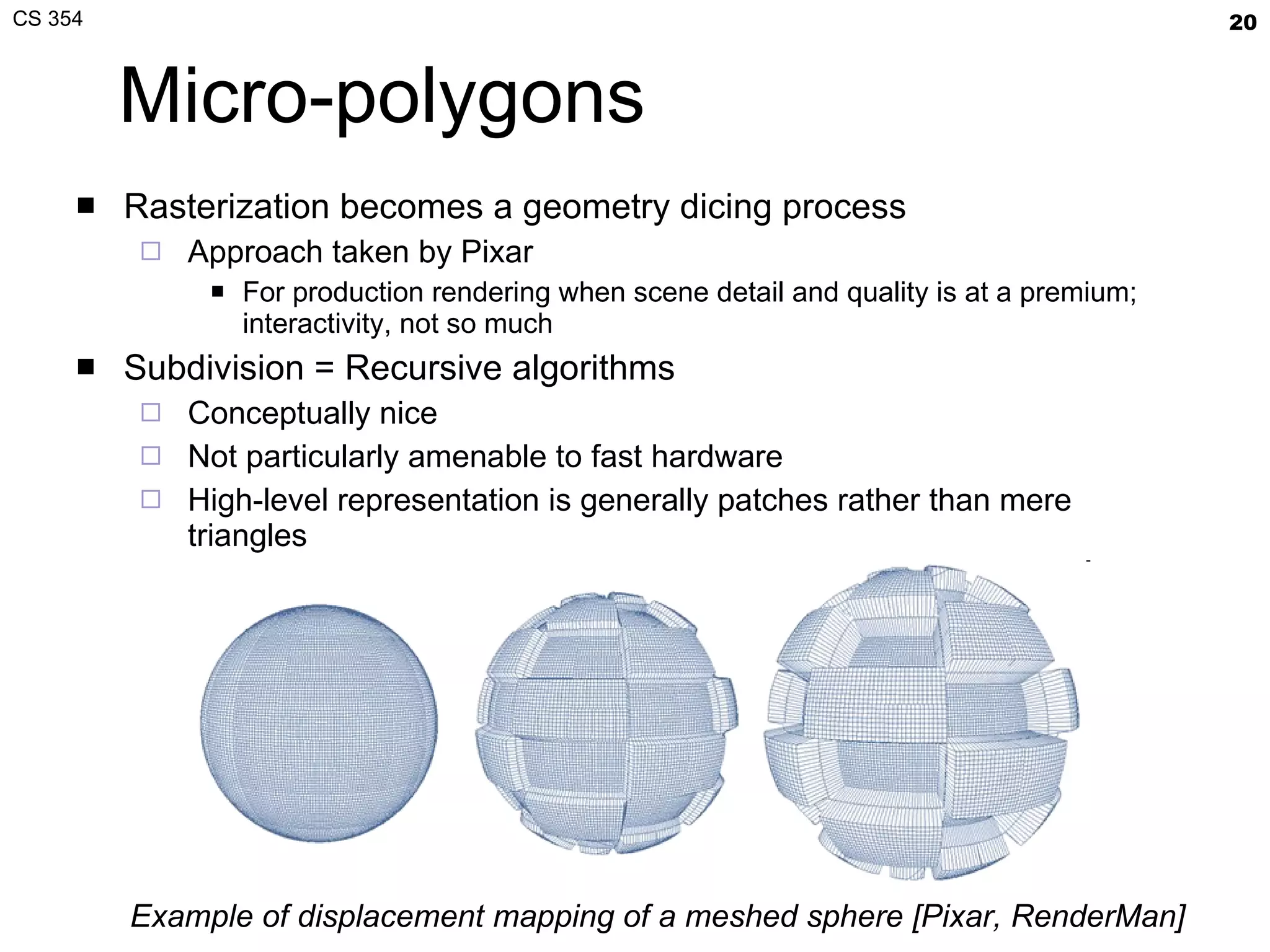 Micro-polygons Rasterization becomes a geometry dicing process Approach taken by Pixar For production rendering when scene detail and quality is at a premium; interactivity, not so much Subdivision = Recursive algorithms Conceptually nice Not particularly amenable to fast hardware High-level representation is generally patches rather than mere triangles Example of displacement mapping of a meshed sphere [Pixar, RenderMan] 