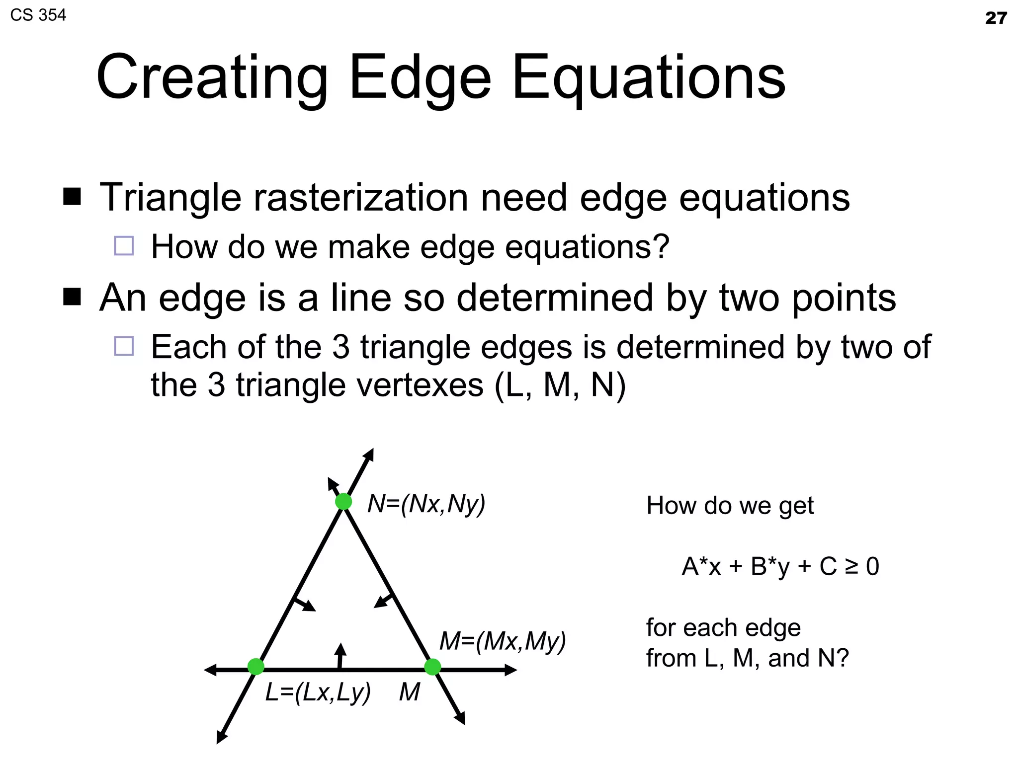 Creating Edge Equations Triangle rasterization need edge equations How do we make edge equations? An edge is a line so determined by two points Each of the 3 triangle edges is determined by two of the 3 triangle vertexes (L, M, N) L=(Lx,Ly) M N=(Nx,Ny) M=(Mx,My) How do we get A*x + B*y + C ≥ 0 for each edge from L, M, and N? 