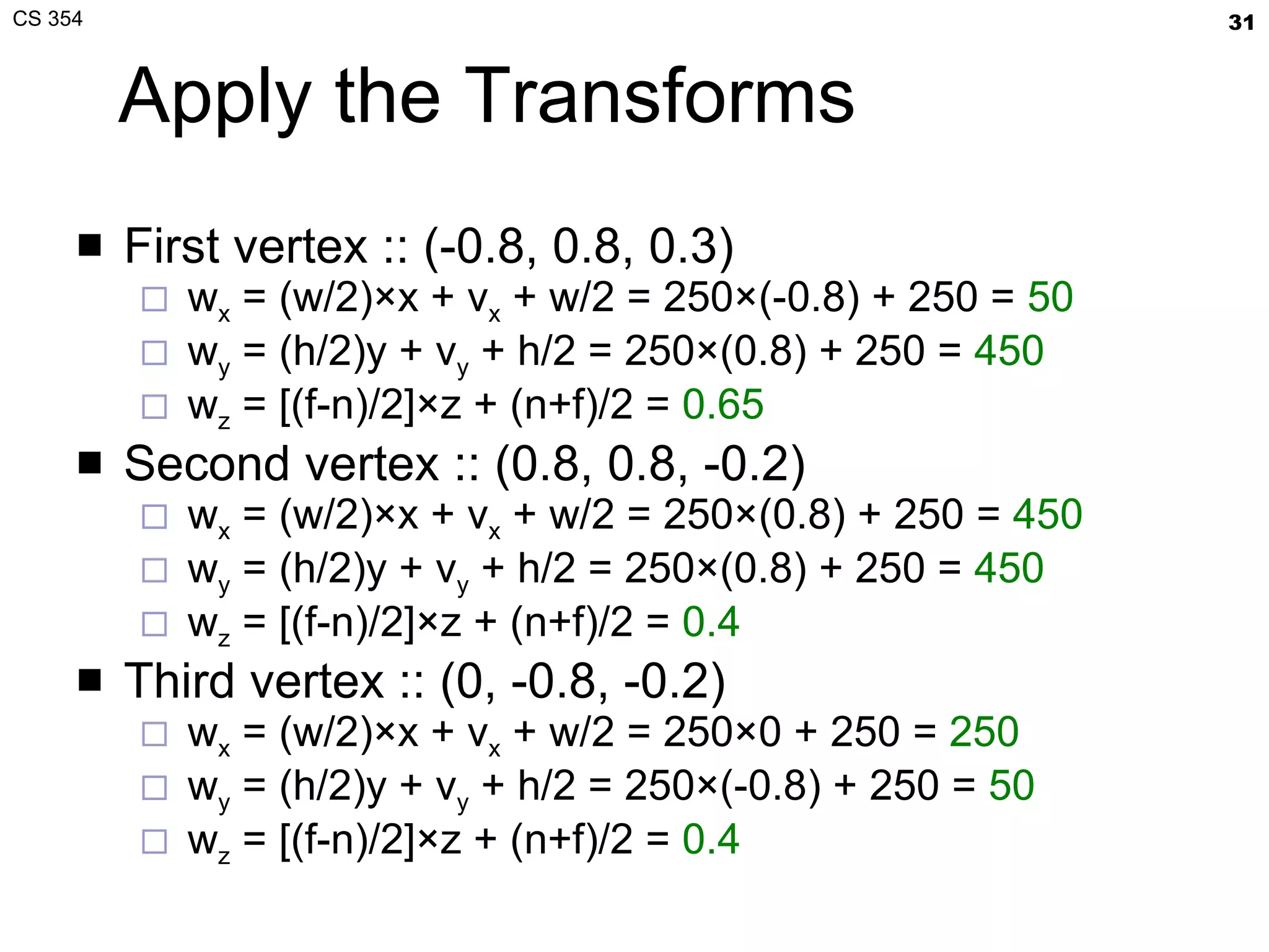 Apply the Transforms First vertex :: (-0.8, 0.8, 0.3) w x  = (w/2)×x + v x  + w/2 = 250×(-0.8) + 250 =  50 w y  = (h/2)y + v y  + h/2 = 250×(0.8) + 250 =  450 w z  = [(f-n)/2]×z + (n+f)/2 =  0.65 Second vertex :: (0.8, 0.8, -0.2) w x  = (w/2)×x + v x  + w/2 = 250×(0.8) + 250 =  450 w y  = (h/2)y + v y  + h/2 = 250×(0.8) + 250 =  450 w z  = [(f-n)/2]×z + (n+f)/2 =  0.4 Third vertex :: (0, -0.8, -0.2) w x  = (w/2)×x + v x  + w/2 = 250×0 + 250 =  250 w y  = (h/2)y + v y  + h/2 = 250×(-0.8) + 250 =  50 w z  = [(f-n)/2]×z + (n+f)/2 =  0.4 