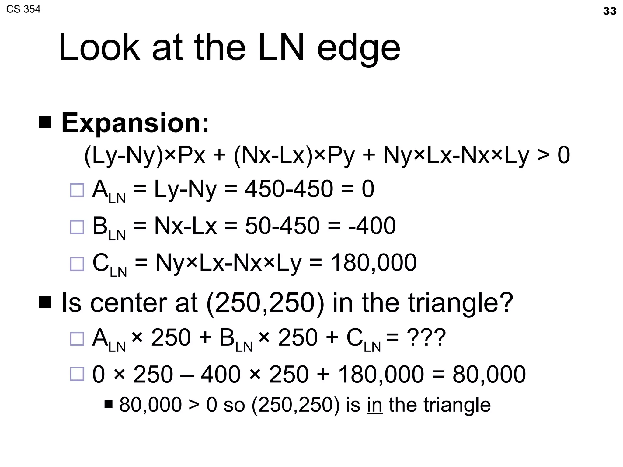 Look at the LN edge Expansion:   (Ly-Ny)×Px + (Nx-Lx)×Py + Ny×Lx-Nx×Ly > 0 A LN  = Ly-Ny = 450-450 = 0 B LN  = Nx-Lx = 50-450 = -400 C LN  = Ny×Lx-Nx×Ly = 180,000 Is center at (250,250) in the triangle? A LN  × 250 + B LN  × 250 + C LN  = ???  0 × 250 – 400 × 250 + 180,000 = 80,000 80,000 > 0 so (250,250) is  in  the triangle 