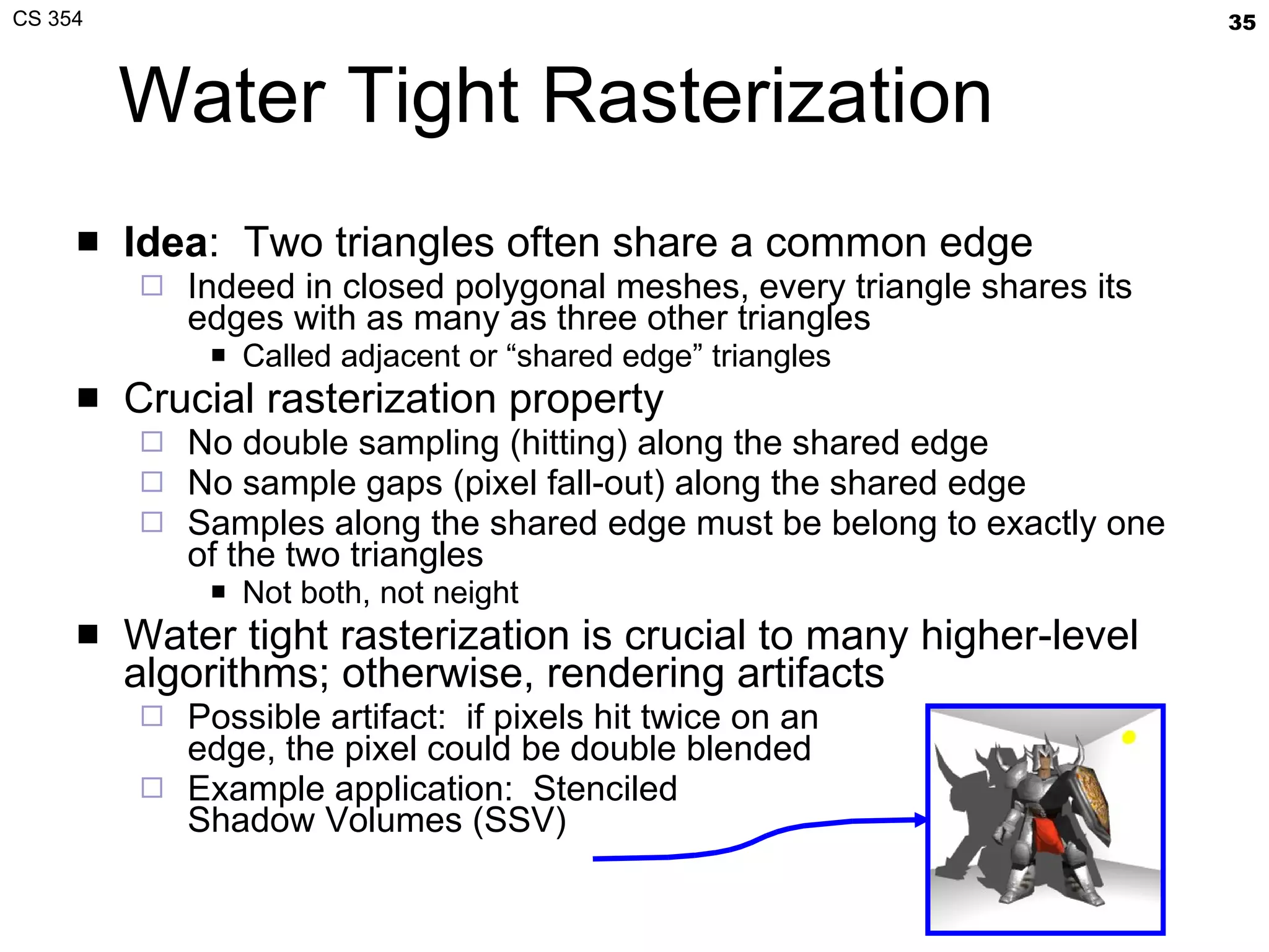 Water Tight Rasterization Idea :  Two triangles often share a common edge Indeed in closed polygonal meshes, every triangle shares its edges with as many as three other triangles Called adjacent or “shared edge” triangles Crucial rasterization property No double sampling (hitting) along the shared edge No sample gaps (pixel fall-out) along the shared edge Samples along the shared edge must be belong to exactly one of the two triangles Not both, not neight Water tight rasterization is crucial to many higher-level algorithms; otherwise, rendering artifacts Possible artifact:  if pixels hit twice on an edge, the pixel could be double blended Example application:  Stenciled Shadow Volumes (SSV) 