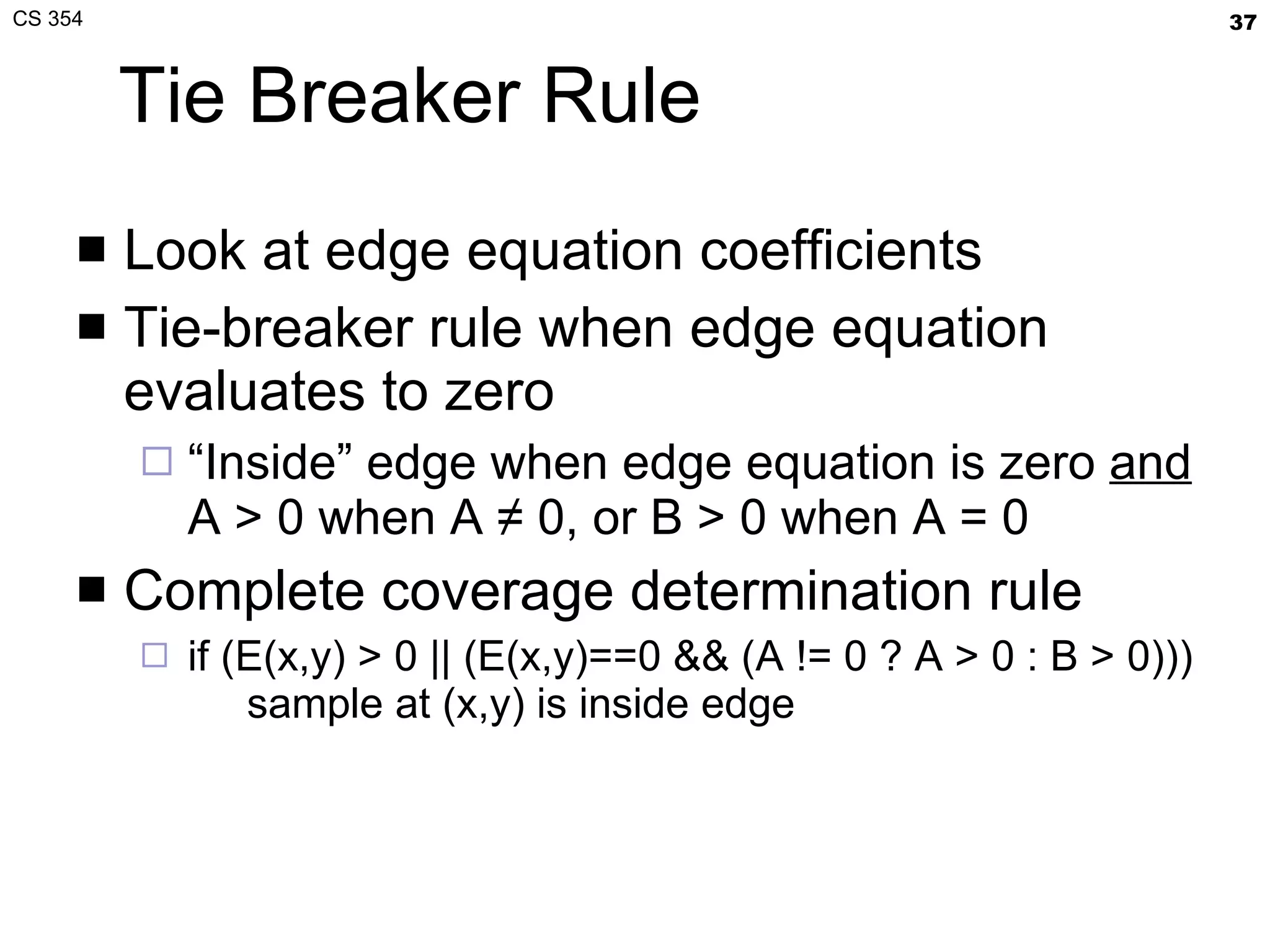 Tie Breaker Rule Look at edge equation coefficients Tie-breaker rule when edge equation evaluates to zero “ Inside” edge when edge equation is zero  and  A > 0 when A ≠ 0, or B > 0 when A = 0 Complete coverage determination rule if (E(x,y) > 0 || (E(x,y)==0 && (A != 0 ? A > 0 : B > 0)))   sample at (x,y) is inside edge 