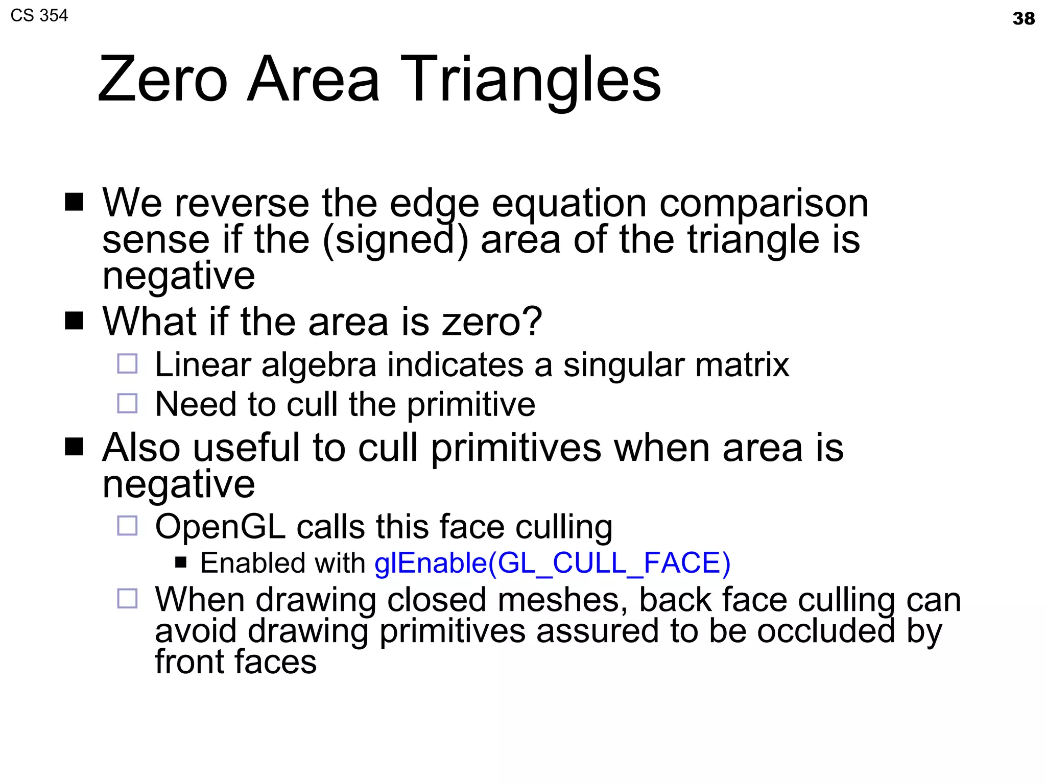 Zero Area Triangles We reverse the edge equation comparison sense if the (signed) area of the triangle is negative What if the area is zero? Linear algebra indicates a singular matrix Need to cull the primitive Also useful to cull primitives when area is negative OpenGL calls this face culling Enabled with  glEnable(GL_CULL_FACE) When drawing closed meshes, back face culling can avoid drawing primitives assured to be occluded by front faces 