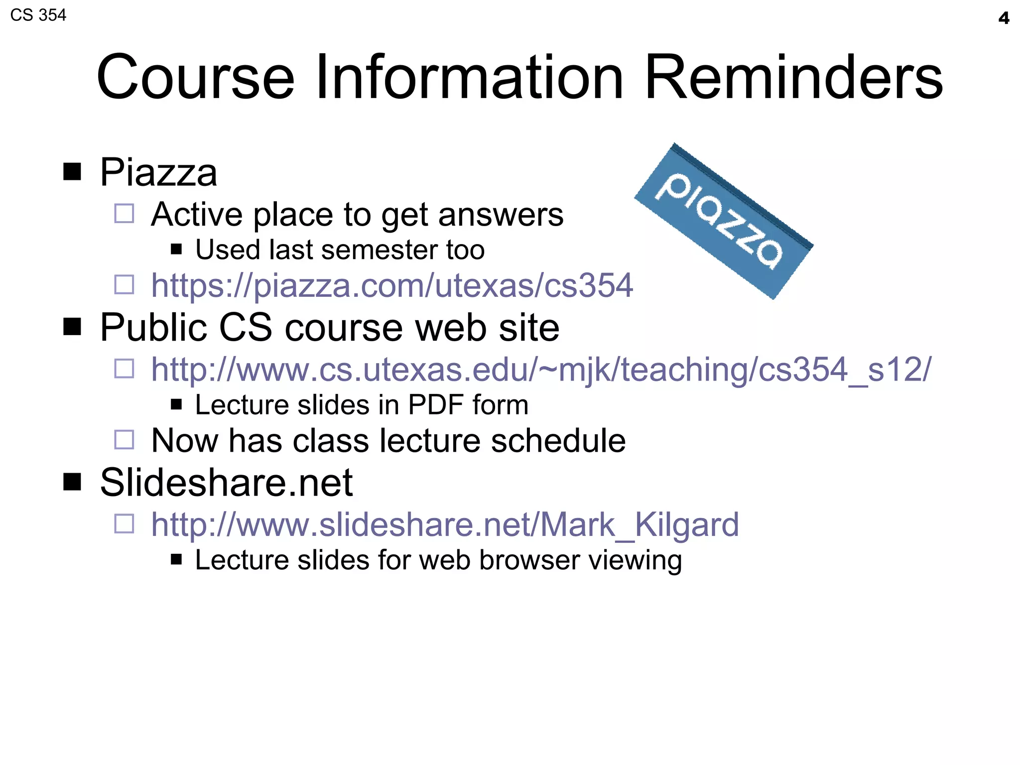 Course Information Reminders Piazza Active place to get answers Used last semester too https://piazza.com/utexas/cs354 Public CS course web site http://www.cs.utexas.edu/~mjk/teaching/cs354_s12/ Lecture slides in PDF form Now has class lecture schedule Slideshare.net http://www.slideshare.net/Mark_Kilgard Lecture slides for web browser viewing 