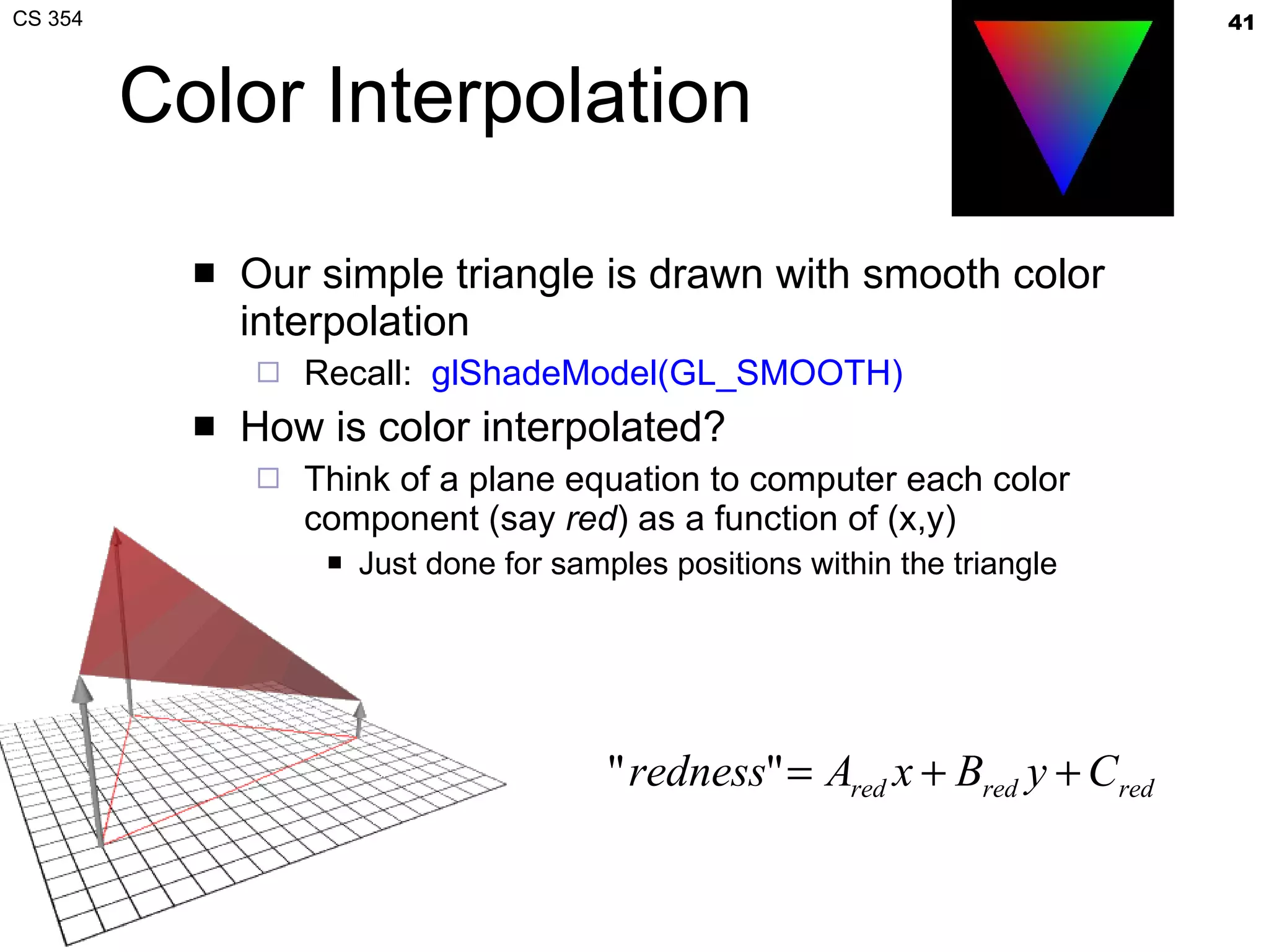 Color Interpolation Our simple triangle is drawn with smooth color interpolation Recall:  glShadeModel(GL_SMOOTH) How is color interpolated? Think of a plane equation to computer each color component (say  red ) as a function of (x,y) Just done for samples positions within the triangle 