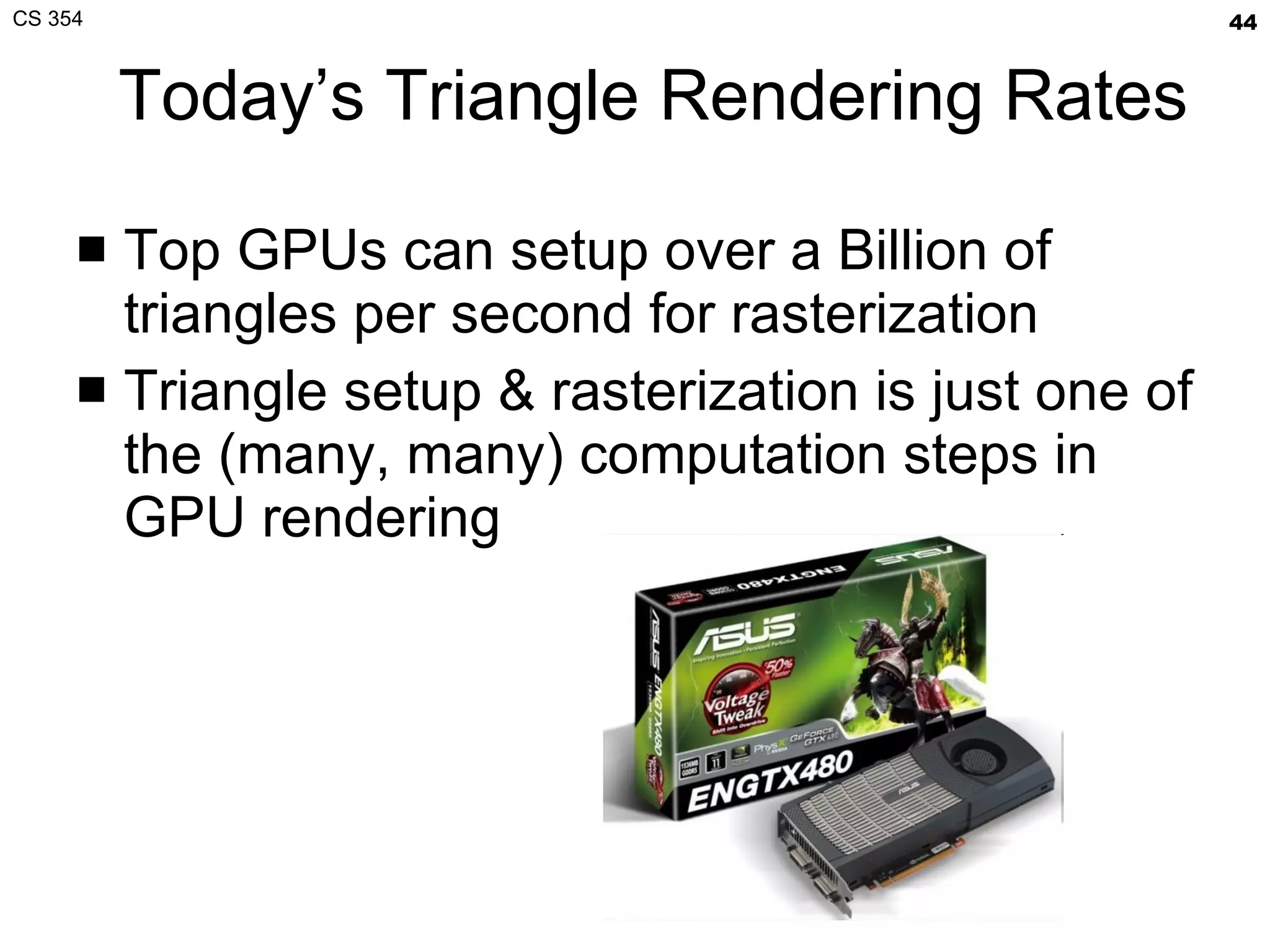 Today’s Triangle Rendering Rates Top GPUs can setup over a Billion of triangles per second for rasterization Triangle setup & rasterization is just one of the (many, many) computation steps in GPU rendering 