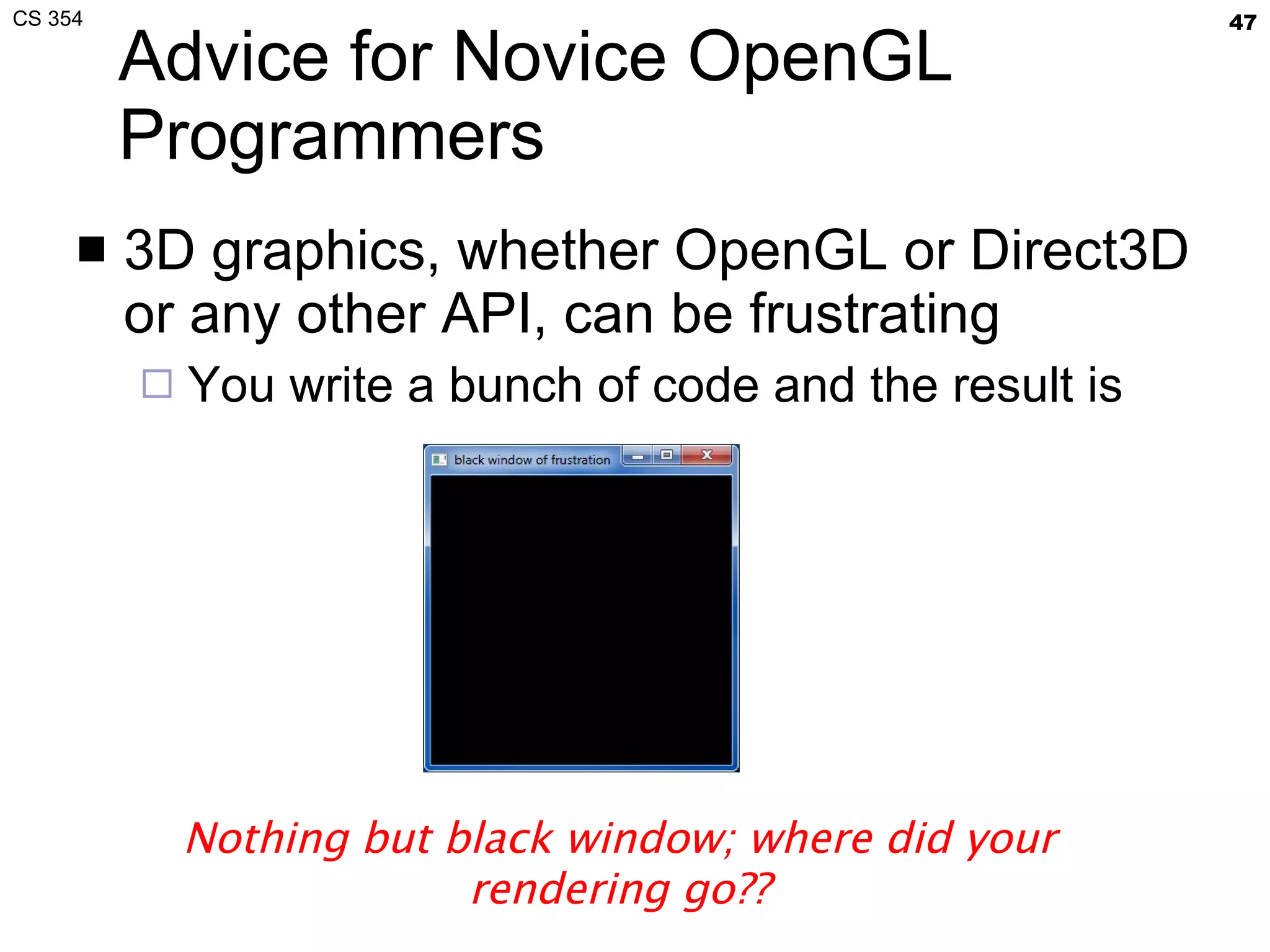 Advice for Novice OpenGL Programmers 3D graphics, whether OpenGL or Direct3D or any other API, can be frustrating You write a bunch of code and the result is Nothing but black window; where did your rendering go?? 
