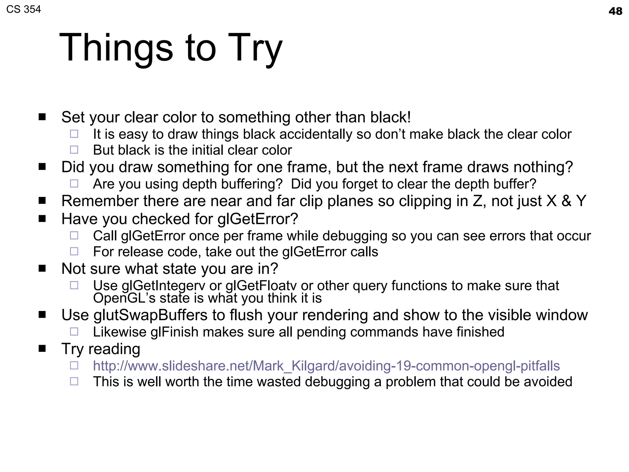 Things to Try Set your clear color to something other than black! It is easy to draw things black accidentally so don’t make black the clear color But black is the initial clear color Did you draw something for one frame, but the next frame draws nothing? Are you using depth buffering?  Did you forget to clear the depth buffer? Remember there are near and far clip planes so clipping in Z, not just X & Y Have you checked for  glGetError ? Call  glGetError  once per frame while debugging so you can see errors that occur For release code, take out the glGetError calls Not sure what state you are in? Use  glGetIntegerv  or  glGetFloatv  or other query functions to make sure that OpenGL’s state is what you think it is Use  glutSwapBuffers  to flush your rendering and show to the visible window Likewise  glFinish  makes sure all pending commands have finished Try reading http://www.slideshare.net/Mark_Kilgard/avoiding-19-common-opengl-pitfalls This is well worth the time wasted debugging a problem that could be avoided 