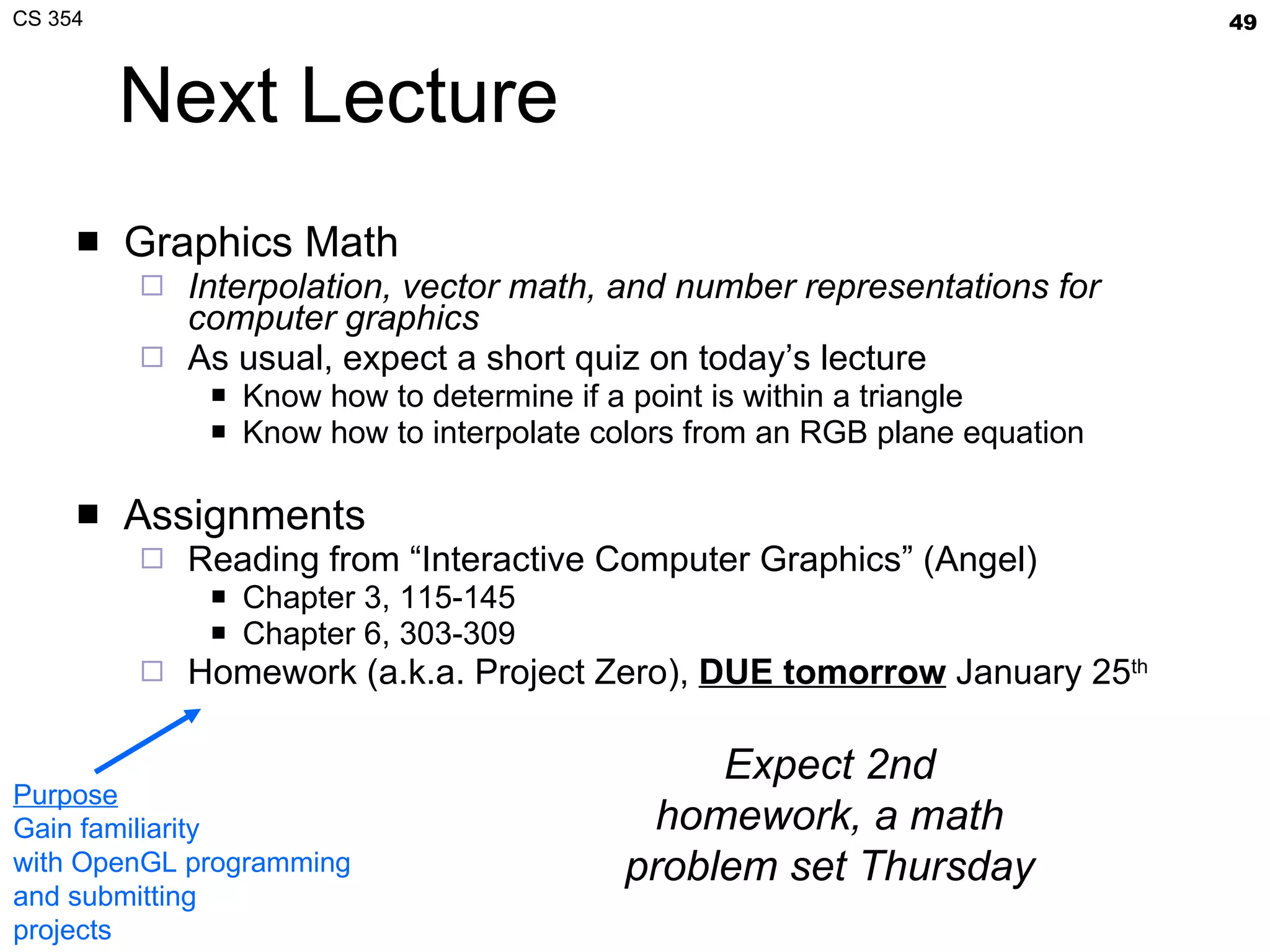 Next Lecture Graphics Math Interpolation, vector math, and number representations for computer graphics As usual, expect a short quiz on today’s lecture Know how to determine if a point is within a triangle Know how to interpolate colors from an RGB plane equation Assignments Reading from “Interactive Computer Graphics” (Angel) Chapter 3, 115-145 Chapter 6, 303-309 Homework (a.k.a. Project Zero),  DUE tomorrow  January 25 th Purpose Gain familiarity with OpenGL programming and submitting projects Expect 2nd homework, a math problem set Thursday 