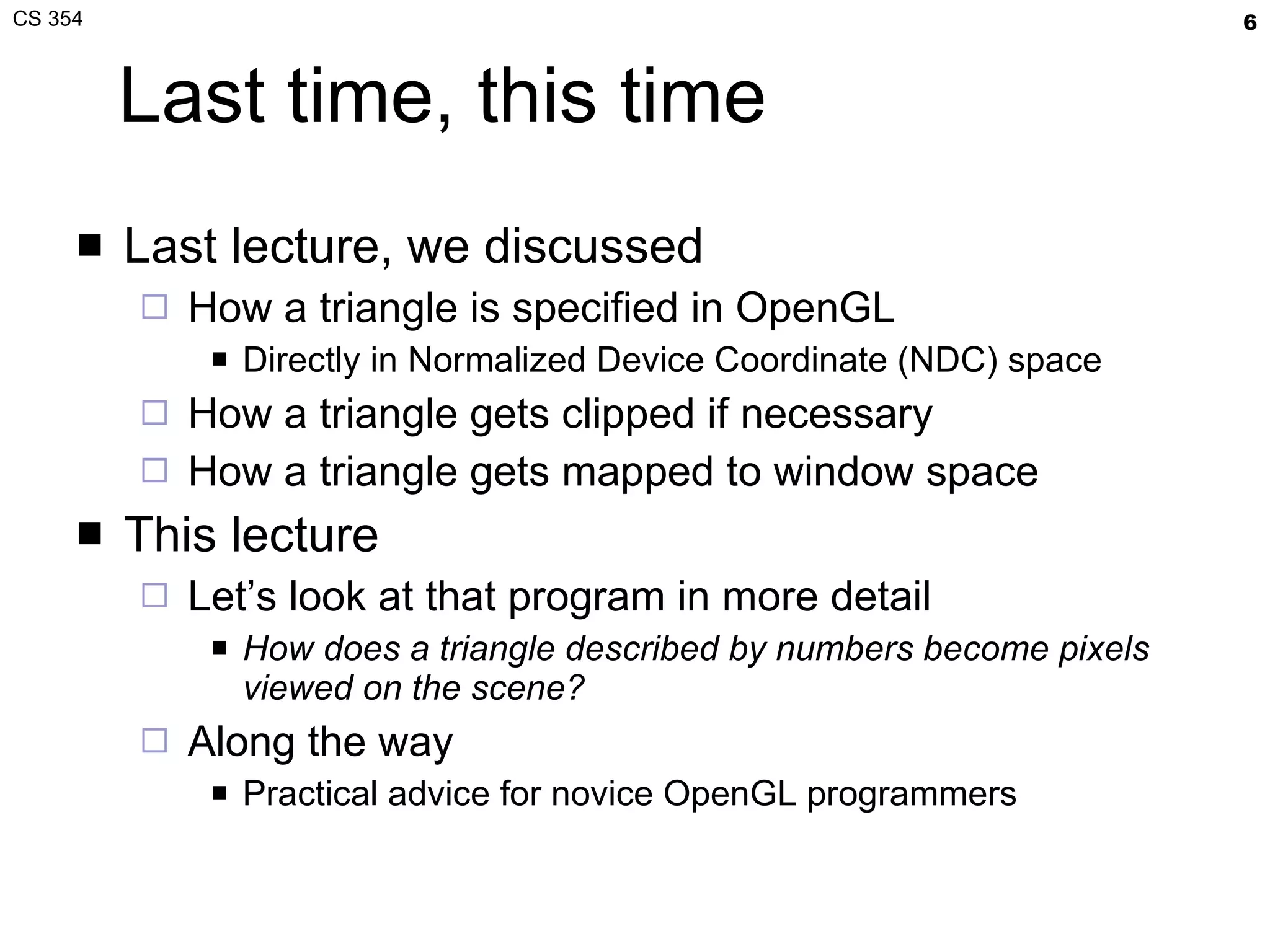 Last time, this time Last lecture, we discussed How a triangle is specified in OpenGL Directly in Normalized Device Coordinate (NDC) space How a triangle gets clipped if necessary How a triangle gets mapped to window space This lecture Let’s look at that program in more detail How does a triangle described by numbers become pixels viewed on the scene? Along the way Practical advice for novice OpenGL programmers 