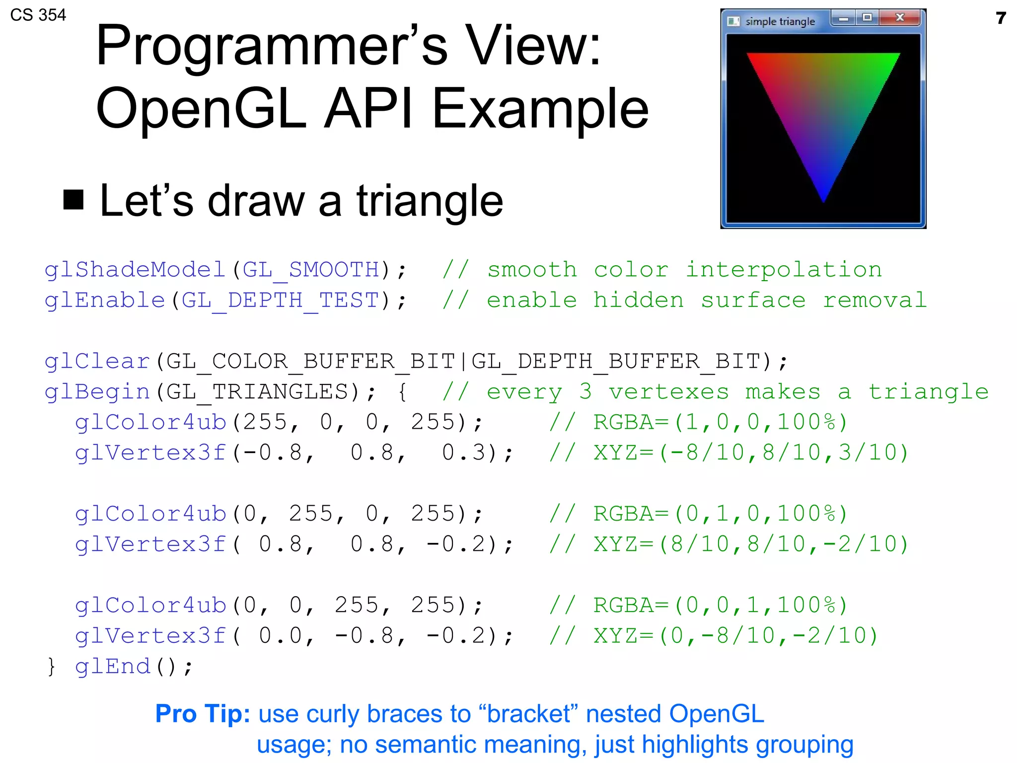 Programmer’s View: OpenGL API Example Let’s draw a triangle glShadeModel ( GL_SMOOTH );  // smooth color interpolation glEnable ( GL_DEPTH_TEST );  // enable hidden surface removal glClear (GL_COLOR_BUFFER_BIT|GL_DEPTH_BUFFER_BIT); glBegin (GL_TRIANGLES); {  // every 3 vertexes makes a triangle glColor4ub (255, 0, 0, 255);  // RGBA=(1,0,0,100%) glVertex3f (-0.8,  0.8,  0.3);  // XYZ=(-8/10,8/10,3/10) glColor4ub (0, 255, 0, 255);  // RGBA=(0,1,0,100%) glVertex3f ( 0.8,  0.8, -0.2);  // XYZ=(8/10,8/10,-2/10) glColor4ub (0, 0, 255, 255);  // RGBA=(0,0,1,100%) glVertex3f ( 0.0, -0.8, -0.2);  // XYZ=(0,-8/10,-2/10) }  glEnd (); Pro Tip:  use curly braces to “bracket” nested OpenGL usage; no semantic meaning, just highlights grouping 