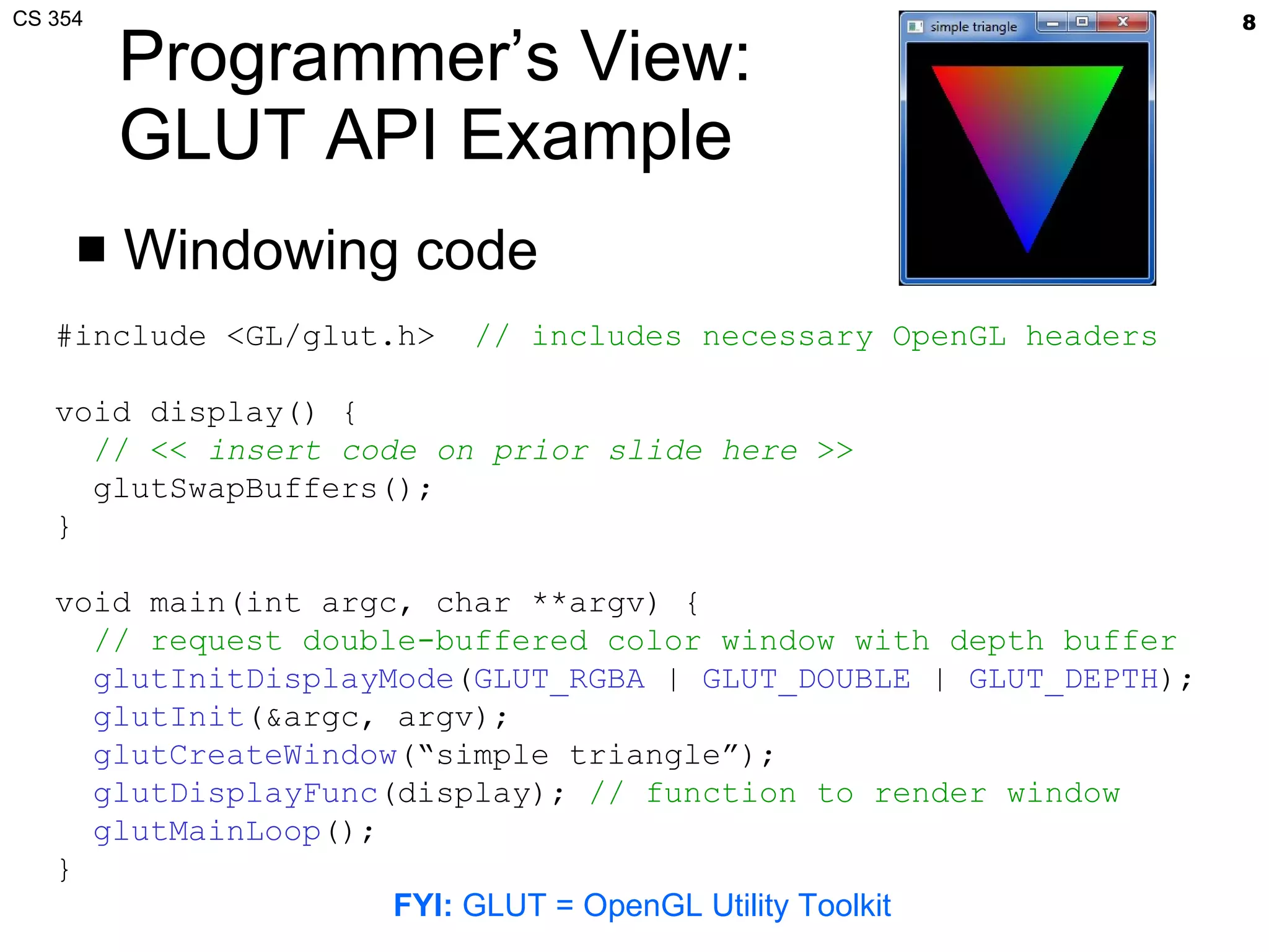 Programmer’s View: GLUT API Example Windowing code #include <GL/glut.h>  // includes necessary OpenGL headers void display() { // <<  insert code on prior slide here  >> glutSwapBuffers(); } void main(int argc, char **argv) {   // request double-buffered color window with depth buffer glutInitDisplayMode ( GLUT_RGBA  |  GLUT_DOUBLE  |  GLUT_DEPTH ); glutInit (&argc, argv); glutCreateWindow (“simple triangle”); glutDisplayFunc (display);  // function to render window glutMainLoop (); } FYI:  GLUT = OpenGL Utility Toolkit 