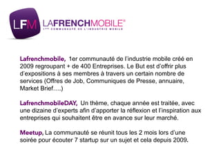Lafrenchmobile, 1er communauté de l’industrie mobile créé en
2009 regroupant + de 400 Entreprises. Le But est d’offrir plus
d’expositions à ses membres à travers un certain nombre de
services (Offres de Job, Communiques de Presse, annuaire,
Market Brief….)
LafrenchmobileDAY, Un thème, chaque année est traitée, avec
une dizaine d’experts afin d’apporter la réflexion et l’inspiration aux
entreprises qui souhaitent être en avance sur leur marché.
Meetup, La communauté se réunit tous les 2 mois lors d’une
soirée pour écouter 7 startup sur un sujet et cela depuis 2009.
 