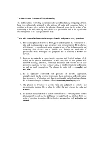The Practice and Problems of Town Planning
The traditional role controlling and allocation the use of land among competing activities
have been substantially enlarged to take account of social and economics factor. In
addition, he is expected to assist in the selection of over-all goals for the welfare of the
community at the policy-making level of the local government, and in the organization
and management of the local government itself.
These wide terms of reference calls for specials skills and present many problems:
1. Professional planner attempts to direct, guide and influences the formulation of a
plan and exert pressure to gain acceptance and implementation. He is charged
with discovery, examining and acting upon the wishes of the lcal community and
translating their dictates into a feasible plan through the application of
professional skills, techniques and judgment. He is therefore a master and
servant.
2. Expected to undertake a comprehensive appraisal and detailed analysis of all
related to the physical environment. At the same time he must grapple with
transport, housing, education, commerce, recreation and consider the in their
economic, social and physical contexts bearing in mind their national and regional
as well as local connotations. The planner is made both a generalist and
specialist.
3. He is repeatedly confronted with problems of poverty, deprivation,
unemployment. Yet he is forced to reconcile these contentious and controversial
long term aspect of planning with short term financial and political expediency.
He is thus asked to provide both social and economics planning expertise.
4. The planner is presumed to possess taste and judgment in aesthetic and
environmental matters. He is asked to bridge the gap between the arts and
sciences;
5. the planners accredited skills is that of communication – between planner and the
planned; professional and the politician; one department and another; form one
scale of operation to another. He is therefore portrayed as both articulate and
esoteric.
 