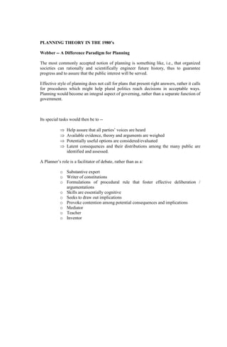 PLANNING THEORY IN THE 1980’s
Webber -- A Difference Paradigm for Planning
The most commonly accepted notion of planning is something like, i.e., that organized
societies can rationally and scientifically engineer future history, thus to guarantee
progress and to assure that the public interest will be served.
Effective style of planning does not call for plans that present right answers, rather it calls
for procedures which might help plural politics reach decisions in acceptable ways.
Planning would become an integral aspect of governing, rather than a separate function of
government.
Its special tasks would then be to --
 Help assure that all parties’ voices are heard
 Available evidence, theory and arguments are weighed
 Potentially useful options are considered/evaluated
 Latent consequences and their distributions among the many public are
identified and assessed.
A Planner’s role is a facilitator of debate, rather than as a:
o Substantive expert
o Writer of constitutions
o Formulations of procedural rule that foster effective deliberation /
argumentations
o Skills are essentially cognitive
o Seeks to draw out implications
o Provoke contention among potential consequences and implications
o Mediator
o Teacher
o Inventor
 