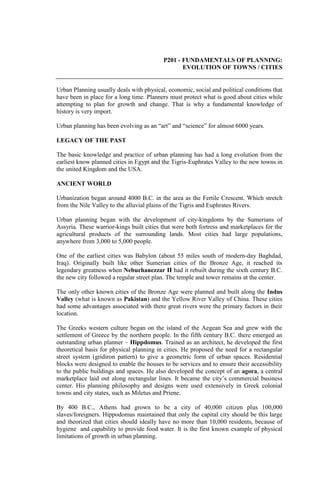 P201 - FUNDAMENTALS OF PLANNING:
EVOLUTION OF TOWNS / CITIES
Urban Planning usually deals with physical, economic, social and political conditions that
have been in place for a long time. Planners must protect what is good about cities while
attempting to plan for growth and change. That is why a fundamental knowledge of
history is very import.
Urban planning has been evolving as an “art” and “science” for almost 6000 years.
LEGACY OF THE PAST
The basic knowledge and practice of urban planning has had a long evolution from the
earliest know planned cities in Egypt and the Tigris-Euphrates Valley to the new towns in
the united Kingdom and the USA.
ANCIENT WORLD
Urbanization began around 4000 B.C. in the area as the Fertile Crescent. Which stretch
from the Nile Valley to the alluvial plains of the Tigris and Euphrates Rivers.
Urban planning began with the development of city-kingdoms by the Sumerians of
Assyria. These warrior-kings built cities that were both fortress and marketplaces for the
agricultural products of the surrounding lands. Most cities had large populations,
anywhere from 3,000 to 5,000 people.
One of the earliest cities was Babylon (about 55 miles south of modern-day Baghdad,
Iraq). Originally built like other Sumerian cities of the Bronze Age, it reached its
legendary greatness when Nebuchanezzar II had it rebuilt during the sixth century B.C.
the new city followed a regular street plan. The temple and tower remains at the center.
The only other known cities of the Bronze Age were planned and built along the Indus
Valley (what is known as Pakistan) and the Yellow River Valley of China. These cities
had some advantages associated with there great rivers were the primary factors in their
location.
The Greeks western culture began on the island of the Aegean Sea and grew with the
settlement of Greece by the northern people. In the fifth century B.C. there emerged an
outstanding urban planner – Hippdomus. Trained as an architect, he developed the first
theoretical basis for physical planning in cities. He proposed the need for a rectangular
street system (gridiron pattern) to give a geometric form of urban spaces. Residential
blocks were designed to enable the houses to be services and to ensure their accessibility
to the public buildings and spaces. He also developed the concept of an agora, a central
marketplace laid out along rectangular lines. It became the city’s commercial business
center. His planning philosophy and designs were used extensively in Greek colonial
towns and city states, such as Miletus and Priene.
By 400 B.C., Athens had grown to be a city of 40,000 citizen plus 100,000
slaves/foreigners. Hippodomus maintained that only the capital city should be this large
and theorized that cities should ideally have no more than 10,000 residents, because of
hygiene and capability to provide food water. It is the first known example of physical
limitations of growth in urban planning.
 