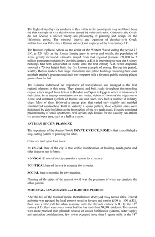 The flight of wealthy city residents to their villas in the countryside may well have been
the first example of city deterioration caused by suburbanization. Curiously, the Greek
did not develop a unified theory and philosophy of planning and design for the
Hellenistic period. The principal theorist and organizer of classical-style Greek
architecture was Vitruvius, a Roman architect and engineer of the first century B.C.
The Romans replaced Athens as the center of the Western World during the period 27
B.C. to 324 A.D. as the Roman Empire grew in power and wealth, the population of
Rome greatly increased; estimates ranged from first regional planners 250,000 to 2
million permanent residents by the third century A.D. it is interesting to note that 8 storey
buildings had been constructed in Rome until the first century A.D. when Augustus
imposed a 70-foot height limit, the first known example of zoning. During this period,
wealthy Roman leaders built huge monument and public buildings honoring their own
and their empire’s greatness and each new emperor built a forum (a public meeting place)
greater than the last.
The Romans understood the importance of transportation and emerged as the first
regional planners in this sense. They planned and built roads throughout the sprawling
empire which ranged from Britain to Babylon and Spain to Egypt in order to interconnect
their cities. In an attempt to colonize new territories, siphon off some of the migration to
Rome, and construct symbols of Roman law and order, they built a number of military
cities. Most of them followed a master plan that varied only slightly and enabled
standardized construction. Built in virtually a square pattern, these colonial cities were
dominated by civic buildings at the intersection of the two main roads. Housing consisted
predominantly of small apartments, with atrium-style houses for the wealthy. An atrium
is a central open area, such as a hall or a patio.
PATTERN OF CITY PLANNING
The importance of the Ancient World EGYPT, GREECE, ROME is that it established a
long-lasting pattern of planning for cities.
Cities are built upon four bases:
PHYSICAL base of the city is that visible manifestation of building, roads, parks and
other features that it forms.
ECONOMIC base of the city provides a reason for existence.
POLITICAL base of the city is essential for its order.
SOCIAL base is essential for city meaning.
Planning of the cities of the ancient world was the precursor of what we consider the
urban pattern.
MEDIEVAL, RENAISSANCE and BAROQUE PERIODS
After the fall off the Roman Empire, the barbarians destroyed many roman cities. Central
authority was replaced by local powers based in fortress and castles (500 to 1500 A.D.).
there was a little call for urban planning until the eleventh century A.D., by the 13th
century A.D. there were many towns but few has more than 50,000 residents. The reasons
were more practical than planned; because of walled fortification systems, water supply
and sanitation considerations, few towns occupied more than 1 square mile. In the 14th
 