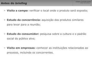 Antes do  briefing Visita a campo:  verificar o local onde o produto será exposto; Estudo da concorrência:  aquisição dos produtos similares para levar para a reunião; Estudo do consumidor:  pesquisa sobre a cultura e o padrão social do público alvo; Visita em empresas:  conhecer as instituições relacionadas ao processo, incluindo os concorrentes. 