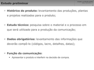 Estudo preliminar Histórico do produto:  levantamento das produções, plantas e projetos realizados para o produto; Estudo técnico:  pesquisa sobre o material e o processo em que será utilizado para a produção da comunicação; Dados obrigatórios:  levantamento das informações que deverão compô-lo (códigos, lacre, detalhes, datas); Função da comunicação: Apresentar o produto e interferir na decisão de compra. 