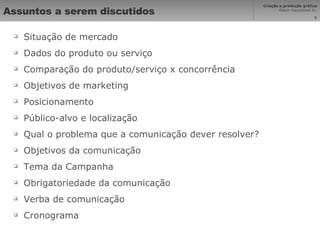 Assuntos a serem discutidos Situação de mercado Dados do produto ou serviço Comparação do produto/serviço x concorrência Objetivos de marketing Posicionamento Público-alvo e localização Qual o problema que a comunicação dever resolver? Objetivos da comunicação Tema da Campanha Obrigatoriedade da comunicação Verba de comunicação Cronograma 