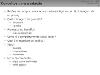 Conceitos para a criação Razões de compra: emocionais, racionais ligadas ou não à imagem da empresa; Qual a imagem do produto? Emocional Racional Promessa ou benefício  reais ou subjetivas; Como é o comportamento social local ? Qual é o interesse do público? Idéia Conceito imagem-chave frase-chave tema da campanha o que dizer e como dizer como abordar 