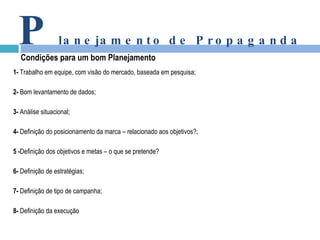 1-  Trabalho em equipe, com visão do mercado, baseada em pesquisa; 2-  Bom levantamento de dados; 3-  Análise situacional; 4-  Definição do posicionamento da marca – relacionado aos objetivos?; 5 - Definição dos objetivos e metas – o que se pretende? 6-  Definição de estratégias; 7-  Definição de tipo de campanha; 8-  Definição da execução P lanejamento de Propaganda Condições para um bom Planejamento 
