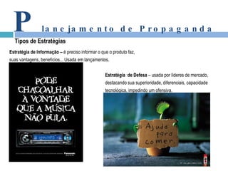 Estratégia de Informação –  é preciso informar o que o produto faz, suas vantagens, benefícios... Usada em lançamentos.   Estratégia  de Defesa  – usada por líderes de mercado,    destacando sua superioridade, diferenciais, capacidade   tecnológica, impedindo um ofensiva. P lanejamento de Propaganda Tipos de Estratégias 