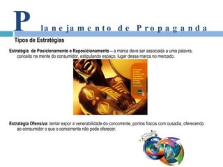 Estratégia  de Posicionamento e Reposicionamento –  a marca deve ser associada a uma palavra, conceito na mente do consumidor, estipulando espaço, lugar dessa marca no mercado. Estratégia Ofensiva:  tentar expor a venerabilidade do concorrente, pontos fracos com ousadia, oferecendo ao consumidor o que o concorrente não pode oferecer.  P lanejamento de Propaganda Tipos de Estratégias 