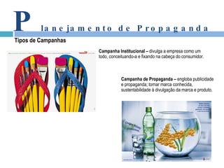 Campanha Institucional –  divulga a empresa como um  todo, conceituando-a e fixando na cabeça do consumidor. Campanha de Propaganda –  engloba publicidade  e propaganda; tornar marca conhecida,  sustentabilidade à divulgação da marca e produto. P lanejamento de Propaganda Tipos de Campanhas 