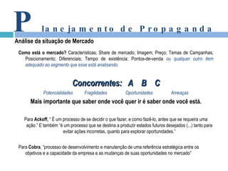 Como está o mercado?  Características; Share de mercado; Imagem; Preço; Temas de Campanhas; Posicionamento; Diferenciais; Tempo de existência; Pontos-de-venda  ou qualquer outro item adequado ao segmento que esse está analisando. Concorrentes:  A  B  C Potencialidades   Fragilidades Oportunidades Ameaças Mais importante que saber onde você quer ir é saber onde você está. Para  Ackoff,  “ É um processo de se decidir o que fazer, e como fazê-lo, antes que se requeira uma ação.” E também “é um processo que se destina a produzir estados futuros desejados (...) tanto para evitar ações incorretas, quanto para explorar oportunidades.” Para  Cobra , “processo de desenvolvimento e manutenção de uma referência estratégica entre os objetivos e a capacidade da empresa e as mudanças de suas oportunidades no mercado” P lanejamento de Propaganda Análise da situação de Mercado 
