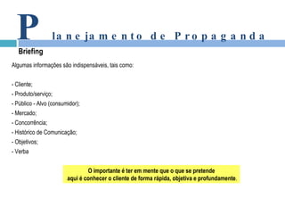 Algumas informações são indispensáveis, tais como: - Cliente; - Produto/serviço; - Público - Alvo (consumidor); - Mercado; - Concorrência; - Histórico de Comunicação; - Objetivos; - Verba P lanejamento de Propaganda Briefing O importante é ter em mente que o que se pretende aqui é conhecer o cliente de forma rápida, objetiva e profundamente . 