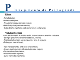 - Ficha Cadastral; - Histórico da empresa; - Produtos/serviços que oferece o mercado; - Filosofia e política (internas e externas); - Outros detalhes importantes (cada cliente tem um perfil próprio); Produtos / Serviços - Uma descrição rápida do produto/ serviço, de suas funções  e benefícios é suficiente. - descrição geral (nome, características básicas, versões); - Finalidade (categoria em que se enquadra) e forma de consumo; - Embalagens (características); - PDV (Ponto de Venda) - onde pode ser encontrado; - Imagem atual (e como tem sido a evolução dessa imagem); - Características diferenciadoras; - Pontos Positivos e Negativos; - outras informações importantes. P lanejamento de Propaganda Cliente 