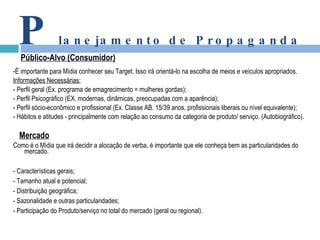 -É importante para Mídia conhecer seu Target. Isso irá orientá-lo na escolha de meios e veículos apropriados. Informações Necessárias: - Perfil geral (Ex. programa de emagrecimento = mulheres gordas); - Perfil Psicográfico (EX. modernas, dinâmicas, preocupadas com a aparência); - Perfil sócio-econômico e profissional (Ex. Classe AB. 15/39 anos, profissionais liberais ou nível equivalente); - Hábitos e atitudes - principalmente com relação ao consumo da categoria de produto/ serviço. (Autobiográfico). Mercado Como é o Mídia que irá decidir a alocação de verba, é importante que ele conheça bem as particularidades do mercado. - Características gerais; - Tamanho atual e potencial; - Distribuição geográfica; - Sazonalidade e outras particularidades; - Participação do Produto/serviço no total do mercado (geral ou regional). P lanejamento de Propaganda Público-Alvo (Consumidor) 