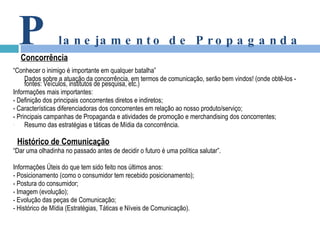 “ Conhecer o inimigo é importante em qualquer batalha” Dados sobre a atuação da concorrência, em termos de comunicação, serão bem vindos! (onde obtê-los - fontes: Veículos, institutos de pesquisa, etc.) Informações mais importantes: - Definição dos principais concorrentes diretos e indiretos; - Características diferenciadoras dos concorrentes em relação ao nosso produto/serviço; - Principais campanhas de Propaganda e atividades de promoção e merchandising dos concorrentes; Resumo das estratégias e táticas de Mídia da concorrência. Histórico de Comunicação “ Dar uma olhadinha no passado antes de decidir o futuro é uma política salutar”. Informações Úteis do que tem sido feito nos últimos anos: - Posicionamento (como o consumidor tem recebido posicionamento); - Postura do consumidor; - Imagem (evolução); - Evolução das peças de Comunicação; - Histórico de Mídia (Estratégias, Táticas e Níveis de Comunicação). P lanejamento de Propaganda Concorrência 