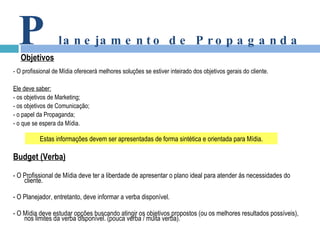 - O profissional de Mídia oferecerá melhores soluções se estiver inteirado dos objetivos gerais do cliente. Ele deve saber: - os objetivos de Marketing; - os objetivos de Comunicação; - o papel da Propaganda; - o que se espera da Mídia. Budget (Verba) - O Profissional de Mídia deve ter a liberdade de apresentar o plano ideal para atender ás necessidades do cliente. - O Planejador, entretanto, deve informar a verba disponível. - O Mídia deve estudar opções buscando atingir os objetivos propostos (ou os melhores resultados possíveis), nos limites da verba disponível. (pouca verba / muita verba). P lanejamento de Propaganda Objetivos Estas informações devem ser apresentadas de forma sintética e orientada para Mídia. 