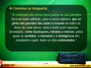  Comenius na Vanguarda
       “ O conteúdo dos livros deve pintar-se nas paredes.
        Será de maior utilidade, para o nosso objetivo, que se
         pinte nas paredes das aulas o resumo de todos os
           livros de cada classe, tanto o texto (com vigorosa
      brevidade), como ilustrações, retratos e relevos, pelos
         quais os sentidos, a memória e a inteligência dos
             estudantes sejam, todos os dias estimulados.”




© DMM, 2009                                         www.dmmonteiro.com
 