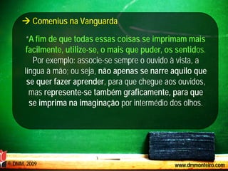  Comenius na Vanguarda

       “A fim de que todas essas coisas se imprimam mais
       facilmente, utilize-se, o mais que puder, os sentidos.
         Por exemplo: associe-se sempre o ouvido à vista, a
      língua à mão; ou seja, não apenas se narre aquilo que
       se quer fazer aprender, para que chegue aos ouvidos,
        mas represente-se também graficamente, para que
        se imprima na imaginação por intermédio dos olhos.




© DMM, 2009                                        www.dmmonteiro.com
 