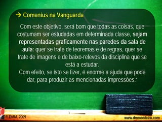  Comenius na Vanguarda
        Com este objetivo, será bom que todas as coisas, que
      costumam ser estudadas em determinada classe, sejam
       representadas graficamente nas paredes da sala de
         aula: quer se trate de teoremas e de regras, quer se
      trate de imagens e de baixo-relevos da disciplina que se
                             está a estudar.
       Com efeito, se isto se fizer, é enorme a ajuda que pode
           dar, para produzir as mencionadas impressões.”




© DMM, 2009                                         www.dmmonteiro.com
 