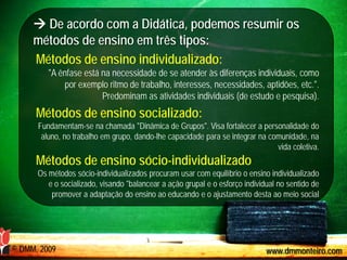  De acordo com a Didática, podemos resumir os
     métodos de ensino em três tipos:
     Métodos de ensino individualizado:
         "A ênfase está na necessidade de se atender às diferenças individuais, como
             por exemplo ritmo de trabalho, interesses, necessidades, aptidões, etc.".
                        Predominam as atividades individuais (de estudo e pesquisa).
      Métodos de ensino socializado:
      Fundamentam-se na chamada "Dinâmica de Grupos". Visa fortalecer a personalidade do
       aluno, no trabalho em grupo, dando-lhe capacidade para se integrar na comunidade, na
                                                                               vida coletiva.
      Métodos de ensino sócio-individualizado
      Os métodos sócio-individualizados procuram usar com equilíbrio o ensino individualizado
         e o socializado, visando "balancear a ação grupal e o esforço individual no sentido de
          promover a adaptação do ensino ao educando e o ajustamento desta ao meio social




© DMM, 2009                                                                   www.dmmonteiro.com
 